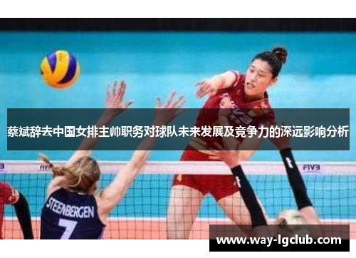 蔡斌辞去中国女排主帅职务对球队未来发展及竞争力的深远影响分析