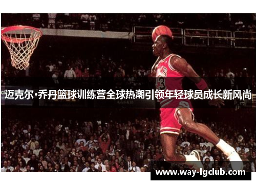 迈克尔·乔丹篮球训练营全球热潮引领年轻球员成长新风尚