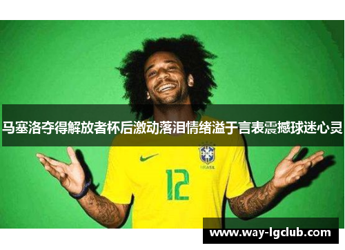 马塞洛夺得解放者杯后激动落泪情绪溢于言表震撼球迷心灵